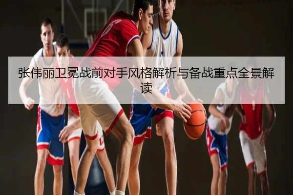 张伟丽卫冕战前对手风格解析与备战重点全景解读