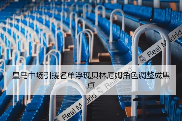皇马中场引援名单浮现贝林厄姆角色调整成焦点